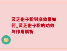 灵芝孢子粉到底效果如何_灵芝孢子粉的功效与作用解析