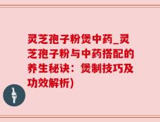 灵芝孢子粉煲中药_灵芝孢子粉与中药搭配的养生秘诀：煲制技巧及功效解析)