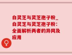 白灵芝与灵芝孢子粉_白灵芝与灵芝孢子粉：全面解析两者的异同及应用