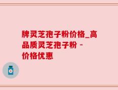 牌灵芝孢子粉价格_高品质灵芝孢子粉 - 价格优惠