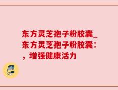 东方灵芝孢子粉胶囊_东方灵芝孢子粉胶囊：，增强健康活力