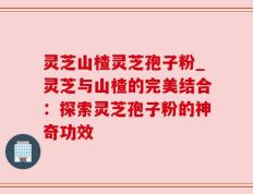 灵芝山楂灵芝孢子粉_灵芝与山楂的完美结合：探索灵芝孢子粉的神奇功效