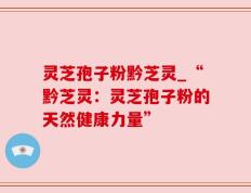 灵芝孢子粉黔芝灵_“黔芝灵：灵芝孢子粉的天然健康力量”