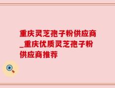 重庆灵芝孢子粉供应商_重庆优质灵芝孢子粉供应商推荐