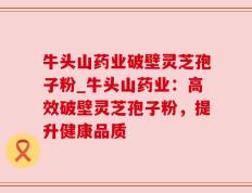 牛头山药业破壁灵芝孢子粉_牛头山药业：高效破壁灵芝孢子粉，提升健康品质