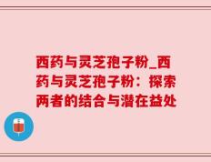 西药与灵芝孢子粉_西药与灵芝孢子粉：探索两者的结合与潜在益处