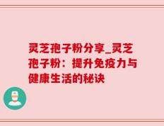 灵芝孢子粉分享_灵芝孢子粉：提升免疫力与健康生活的秘诀