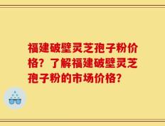 福建破壁灵芝孢子粉价格？了解福建破壁灵芝孢子粉的市场价格？