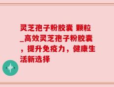 灵芝孢子粉胶囊 颗粒_高效灵芝孢子粉胶囊，提升免疫力，健康生活新选择