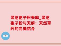 灵芝孢子粉天麻_灵芝孢子粉与天麻：天然草药的完美结合