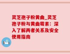 灵芝孢子粉黄曲_灵芝孢子粉与黄曲霉素：深入了解两者关系及安全使用指南