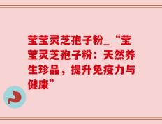 莹莹灵芝孢子粉_“莹莹灵芝孢子粉：天然养生珍品，提升免疫力与健康”