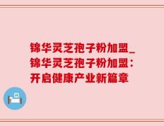 锦华灵芝孢子粉加盟_锦华灵芝孢子粉加盟：开启健康产业新篇章