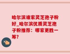 哈尔滨谁家灵芝孢子粉好_哈尔滨优质灵芝孢子粉推荐：哪家更胜一筹？