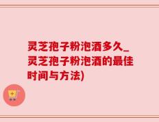 灵芝孢子粉泡酒多久_灵芝孢子粉泡酒的最佳时间与方法)
