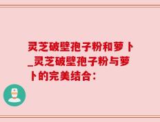 灵芝破壁孢子粉和萝卜_灵芝破壁孢子粉与萝卜的完美结合：