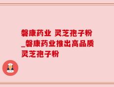 磐康药业 灵芝孢子粉_磐康药业推出高品质灵芝孢子粉