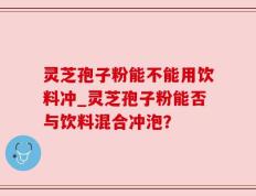 灵芝孢子粉能不能用饮料冲_灵芝孢子粉能否与饮料混合冲泡？