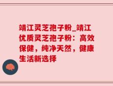 靖江灵芝孢子粉_靖江优质灵芝孢子粉：高效保健，纯净天然，健康生活新选择