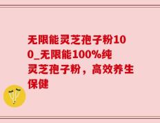 无限能灵芝孢子粉100_无限能100%纯灵芝孢子粉，高效养生保健