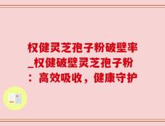 权健灵芝孢子粉破壁率_权健破壁灵芝孢子粉：高效吸收，健康守护