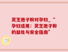 灵芝孢子粉对孕妇_“孕妇适用：灵芝孢子粉的益处与安全指南”