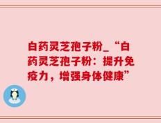 白药灵芝孢子粉_“白药灵芝孢子粉：提升免疫力，增强身体健康”