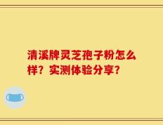 清溪牌灵芝孢子粉怎么样？实测体验分享？