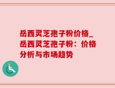 岳西灵芝孢子粉价格_岳西灵芝孢子粉：价格分析与市场趋势