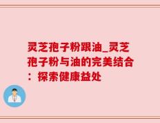 灵芝孢子粉跟油_灵芝孢子粉与油的完美结合：探索健康益处
