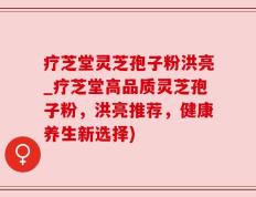 疗芝堂灵芝孢子粉洪亮_疗芝堂高品质灵芝孢子粉，洪亮推荐，健康养生新选择)