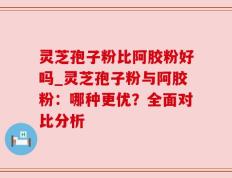 灵芝孢子粉比阿胶粉好吗_灵芝孢子粉与阿胶粉：哪种更优？全面对比分析