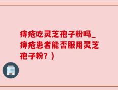 痔疮吃灵芝孢子粉吗_痔疮患者能否服用灵芝孢子粉？)