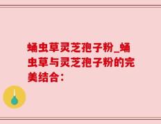 蛹虫草灵芝孢子粉_蛹虫草与灵芝孢子粉的完美结合：