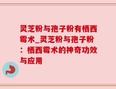 灵芝粉与孢子粉有栖西霉术_灵芝粉与孢子粉：栖西霉术的神奇功效与应用