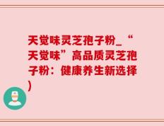 天觉味灵芝孢子粉_“天觉味”高品质灵芝孢子粉：健康养生新选择)