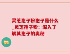 灵芝孢子粉孢子是什么_灵芝孢子粉：深入了解其孢子的奥秘