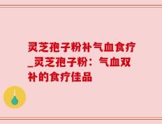 灵芝孢子粉补气血食疗_灵芝孢子粉：气血双补的食疗佳品