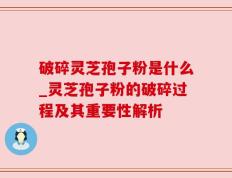 破碎灵芝孢子粉是什么_灵芝孢子粉的破碎过程及其重要性解析
