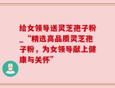 给女领导送灵芝孢子粉_“精选高品质灵芝孢子粉，为女领导献上健康与关怀”