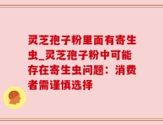 灵芝孢子粉里面有寄生虫_灵芝孢子粉中可能存在寄生虫问题：消费者需谨慎选择