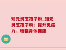 知元灵芝孢子粉_知元灵芝孢子粉：提升免疫力，增强身体健康