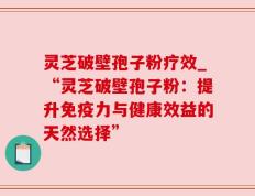 灵芝破壁孢子粉疗效_“灵芝破壁孢子粉：提升免疫力与健康效益的天然选择”