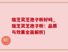 瑞芝灵芝孢子粉好吗_瑞芝灵芝孢子粉：品质与效果全面解析)