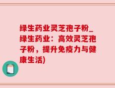 绿生药业灵芝孢子粉_绿生药业：高效灵芝孢子粉，提升免疫力与健康生活)