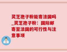灵芝孢子粉能寄法国吗_灵芝孢子粉：国际邮寄至法国的可行性与注意事项