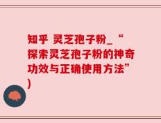 知乎 灵芝孢子粉_“探索灵芝孢子粉的神奇功效与正确使用方法”)