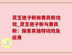 灵芝孢子粉和黄芪粉功效_灵芝孢子粉与黄芪粉：探索其独特功效及应用