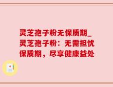 灵芝孢子粉无保质期_灵芝孢子粉：无需担忧保质期，尽享健康益处
