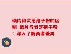 硒片和灵芝孢子粉的区别_硒片与灵芝孢子粉：深入了解两者差异